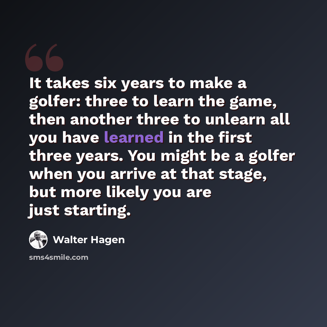 “It takes six years to make a golfer: three to learn the game, then another three to unlearn all you have learned in the first three years. You might be a golfer when you arrive at that stage, but more likely you are just starting.” quote by Walter Hagen