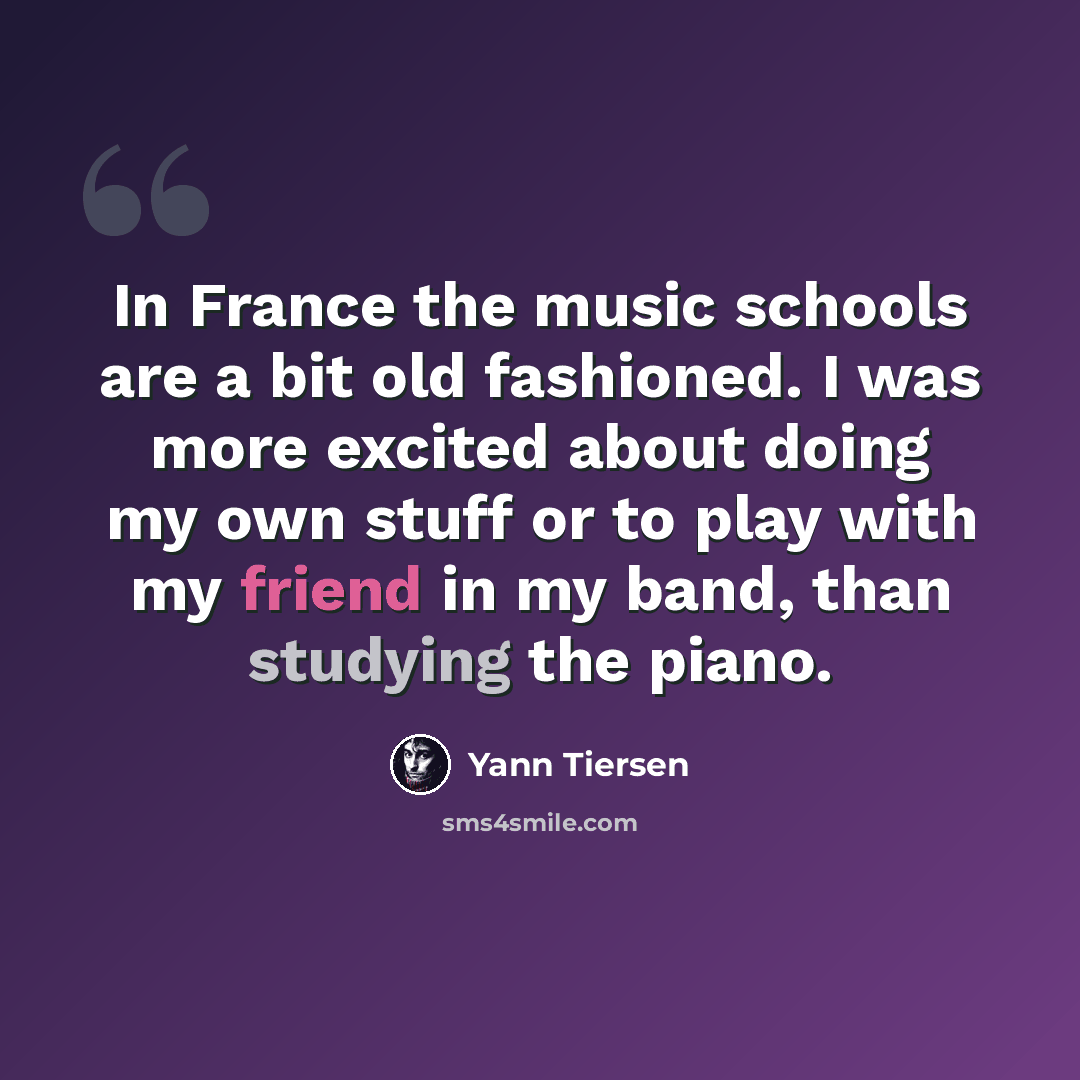 “In France the music schools are a bit old fashioned. I was more excited about doing my own stuff or to play with my friend in my band, than studying the piano.” quote by Yann Tiersen