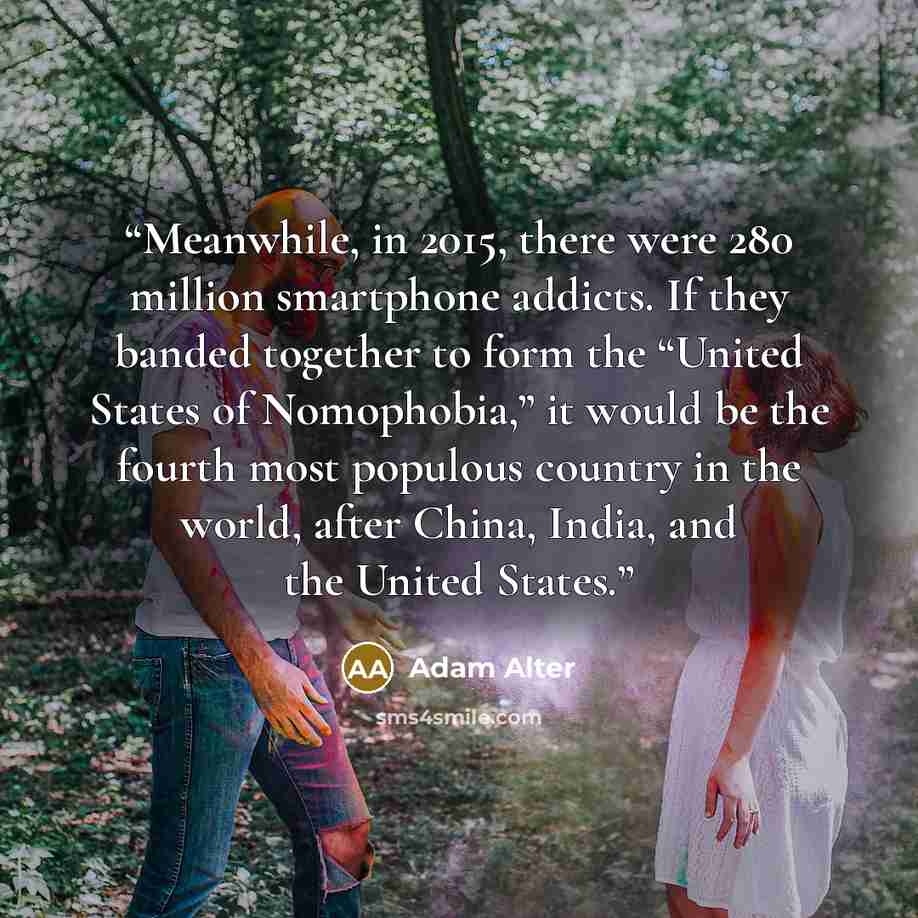 “Meanwhile, in 2015, there were 280 million smartphone addicts. If they banded together to form the “United States of Nomophobia,” it would be the fourth most populous country in the world, after China, India, and the United States.” quote by Adam Alter