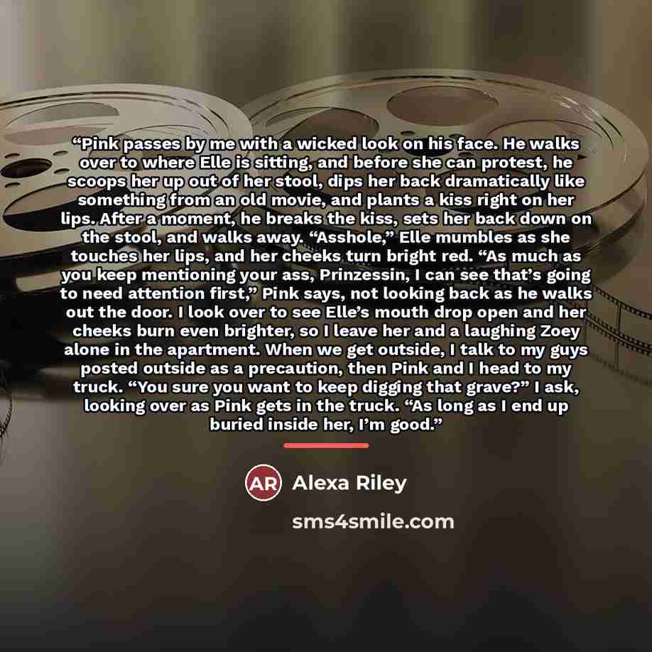 “Pink passes by me with a wicked look on his face. He walks over to where Elle is sitting, and before she can protest, he scoops her up out of her stool, dips her back dramatically like something from an old movie, and plants a kiss right on her lips. After a moment, he breaks the kiss, sets her…” quote by Alexa Riley