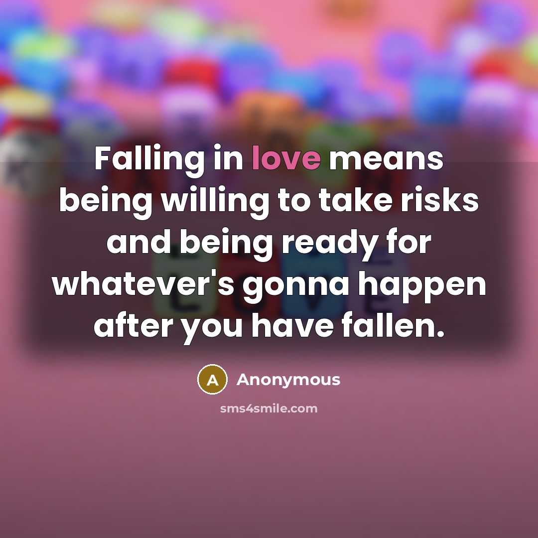 “Falling in love means being willing to take risks and being ready for whatever's gonna happen after you have fallen.” quote by Anonymous