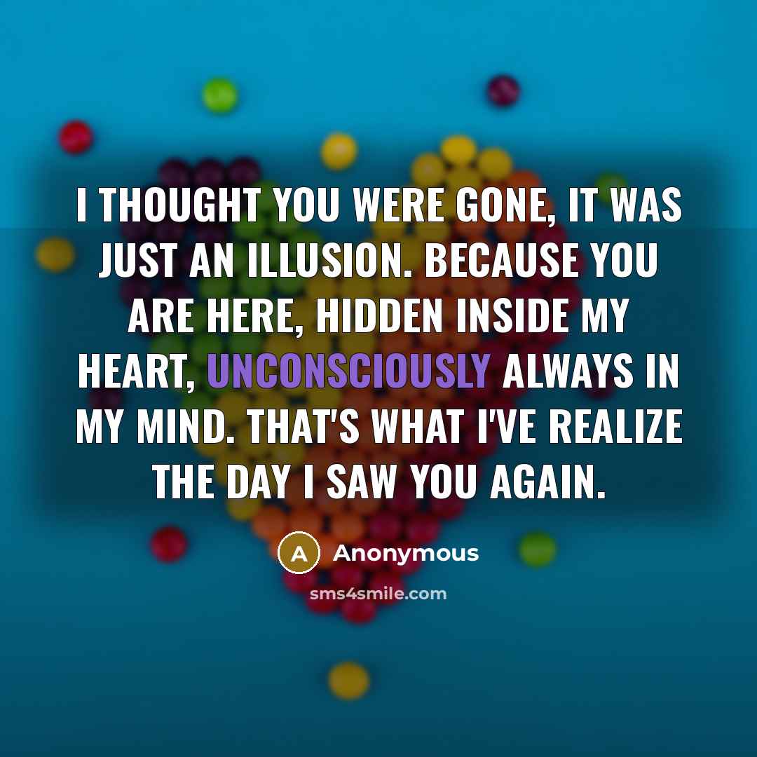“I thought you were gone, it was just an illusion. Because you are here, hidden inside my heart, unconsciously always in my mind. That's what i've realize the day I saw you again.” quote by Anonymous