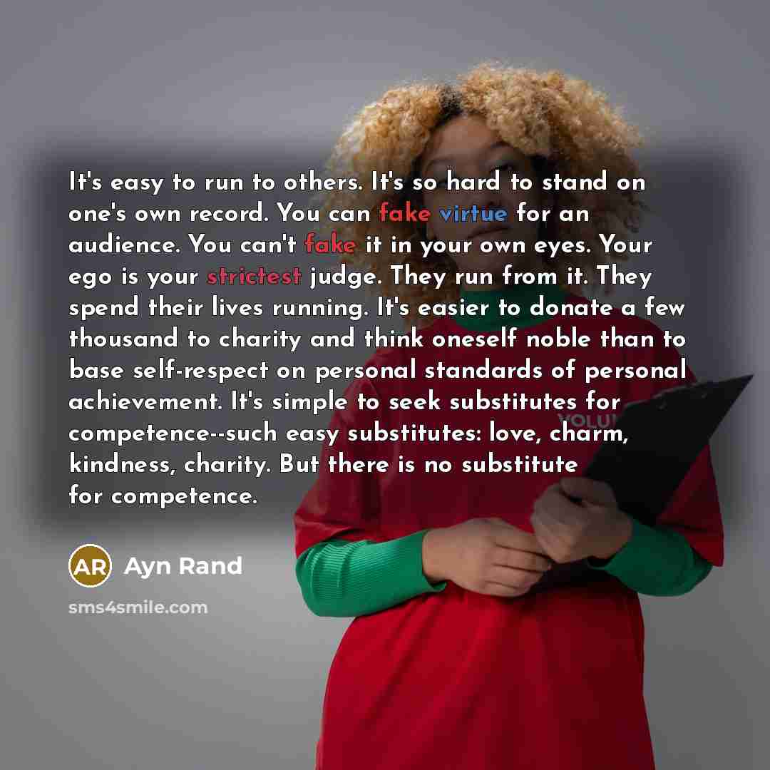 “It's easy to run to others. It's so hard to stand on one's own record. You can fake virtue for an audience. You can't fake it in your own eyes. Your ego is your strictest judge. They run from it. They spend their lives running. It's easier to donate a few thousand to charity and think oneself…” quote by Ayn Rand