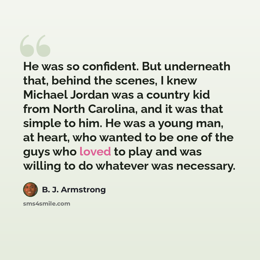 “He was so confident. But underneath that, behind the scenes, I knew Michael Jordan was a country kid from North Carolina, and it was that simple to him. He was a young man, at heart, who wanted to be one of the guys who loved to play and was willing to do whatever was necessary.” quote by B. J. Armstrong