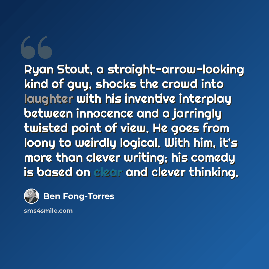 “Ryan Stout, a straight-arrow-looking kind of guy, shocks the crowd into laughter with his inventive interplay between innocence and a jarringly twisted point of view. He goes from loony to weirdly logical. With him, it’s more than clever writing; his comedy is based on clear and clever thinking.” quote by Ben Fong-Torres