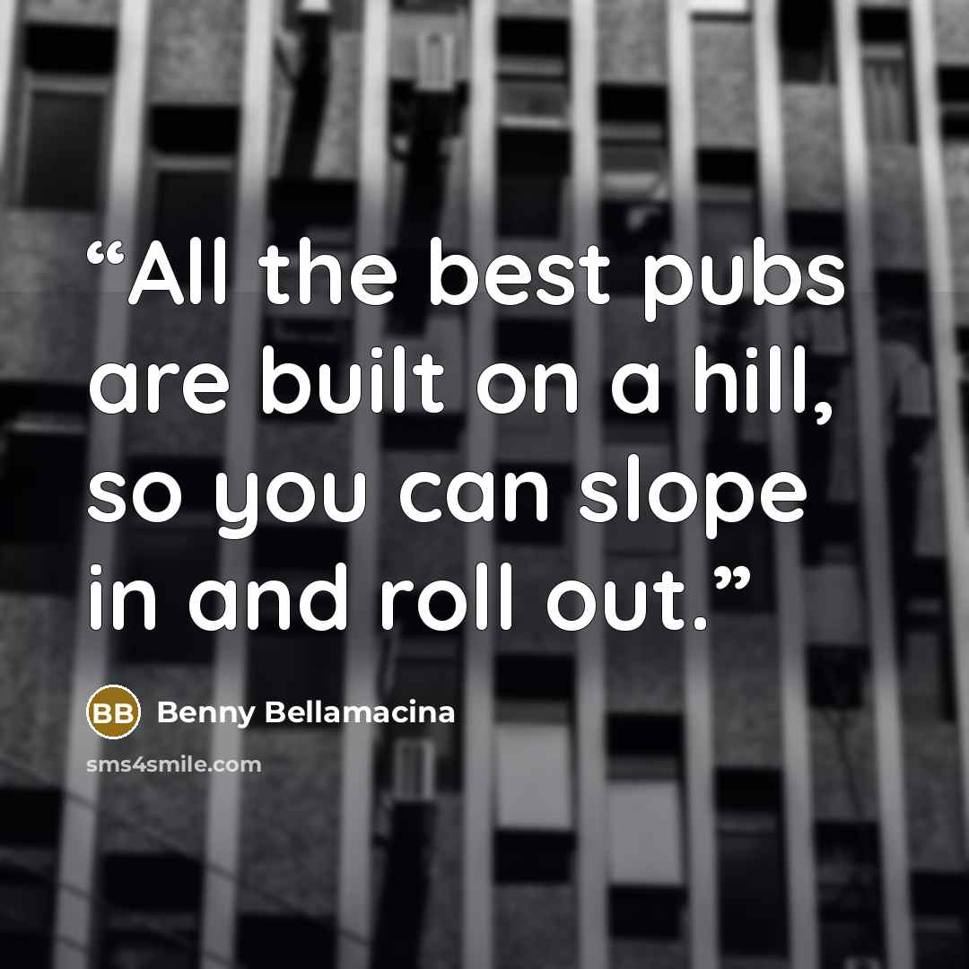 “All the best pubs are built on a hill, so you can slope in and roll out.” quote by Benny Bellamacina