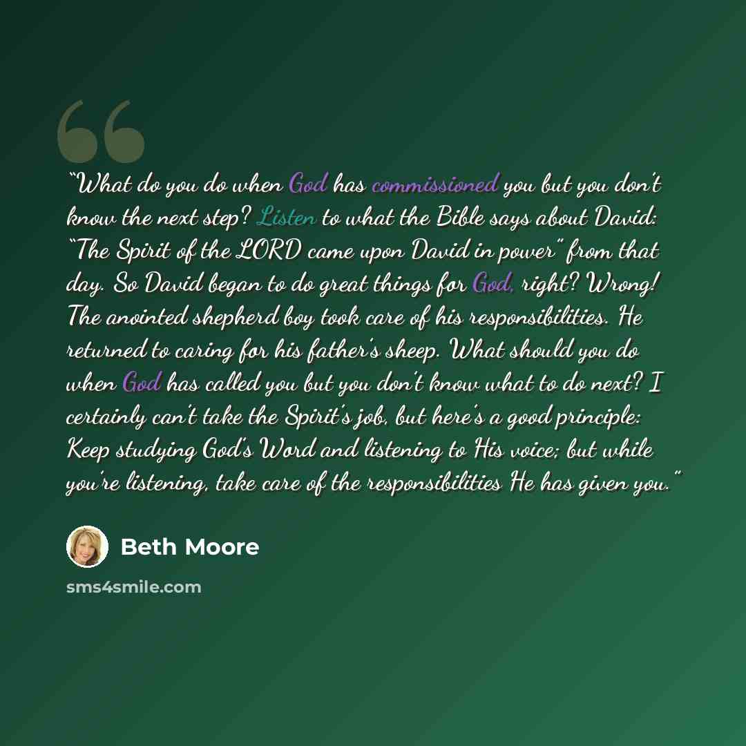 “What do you do when God has commissioned you but you don’t know the next step? Listen to what the Bible says about David: “The Spirit of the LORD came upon David in power” from that day. So David began to do great things for God, right? Wrong! The anointed shepherd boy took care of his…” quote by Beth Moore