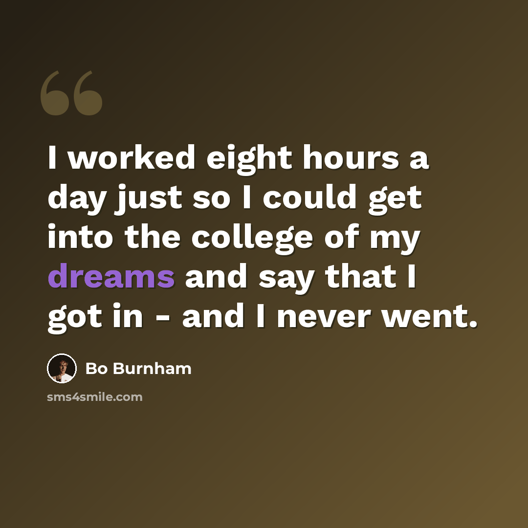 “I worked eight hours a day just so I could get into the college of my dreams and say that I got in - and I never went.” quote by Bo Burnham