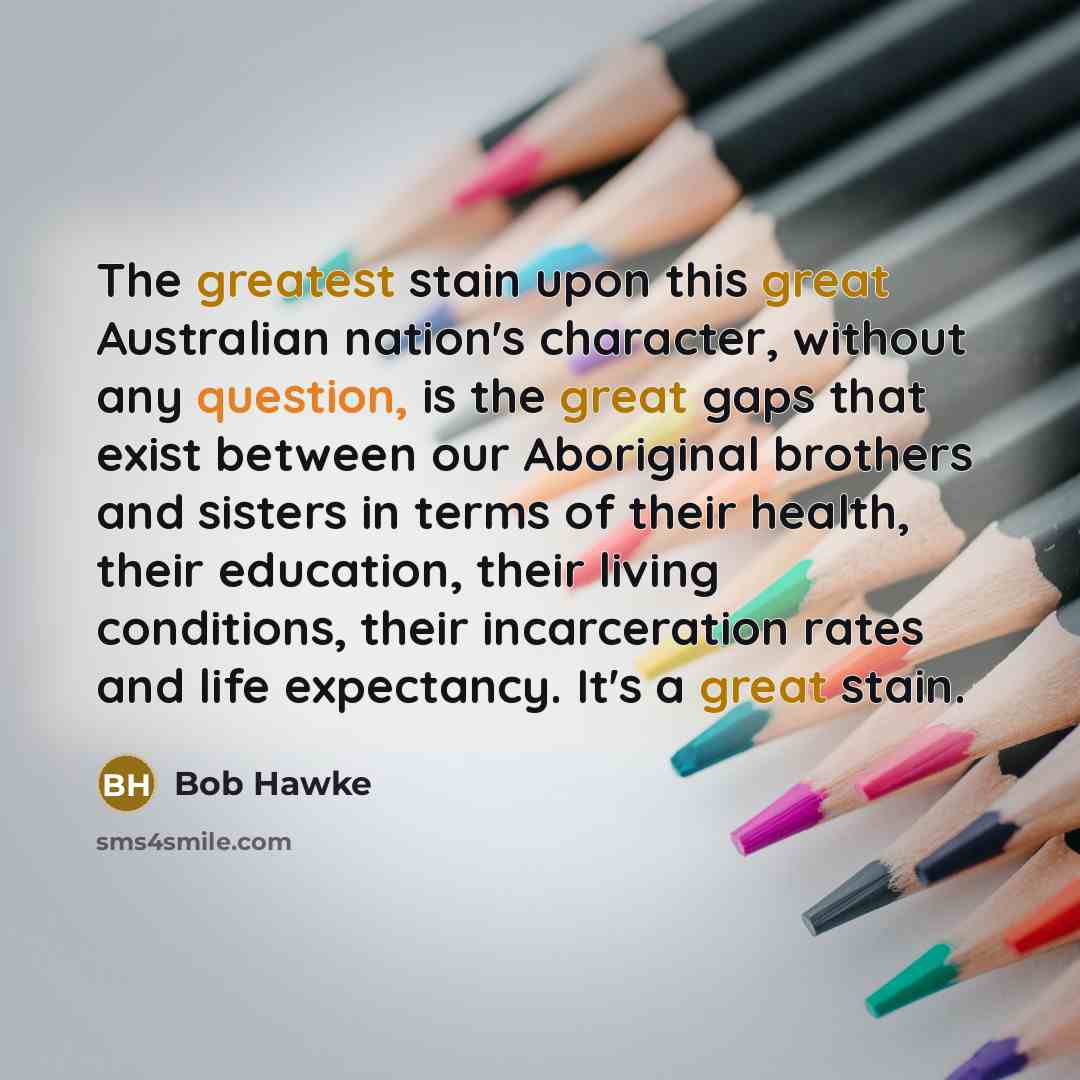 “The greatest stain upon this great Australian nation's character, without any question, is the great gaps that exist between our Aboriginal brothers and sisters in terms of their health, their education, their living conditions, their incarceration rates and life expectancy. It's a great stain.” quote by Bob Hawke