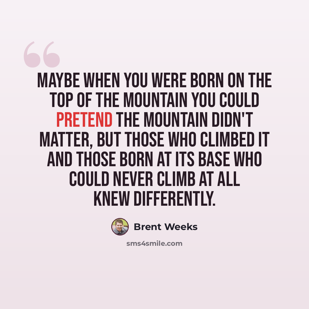 “Maybe when you were born on the top of the mountain you could pretend the mountain didn't matter, but those who climbed it and those born at its base who could never climb at all knew differently.” quote by Brent Weeks