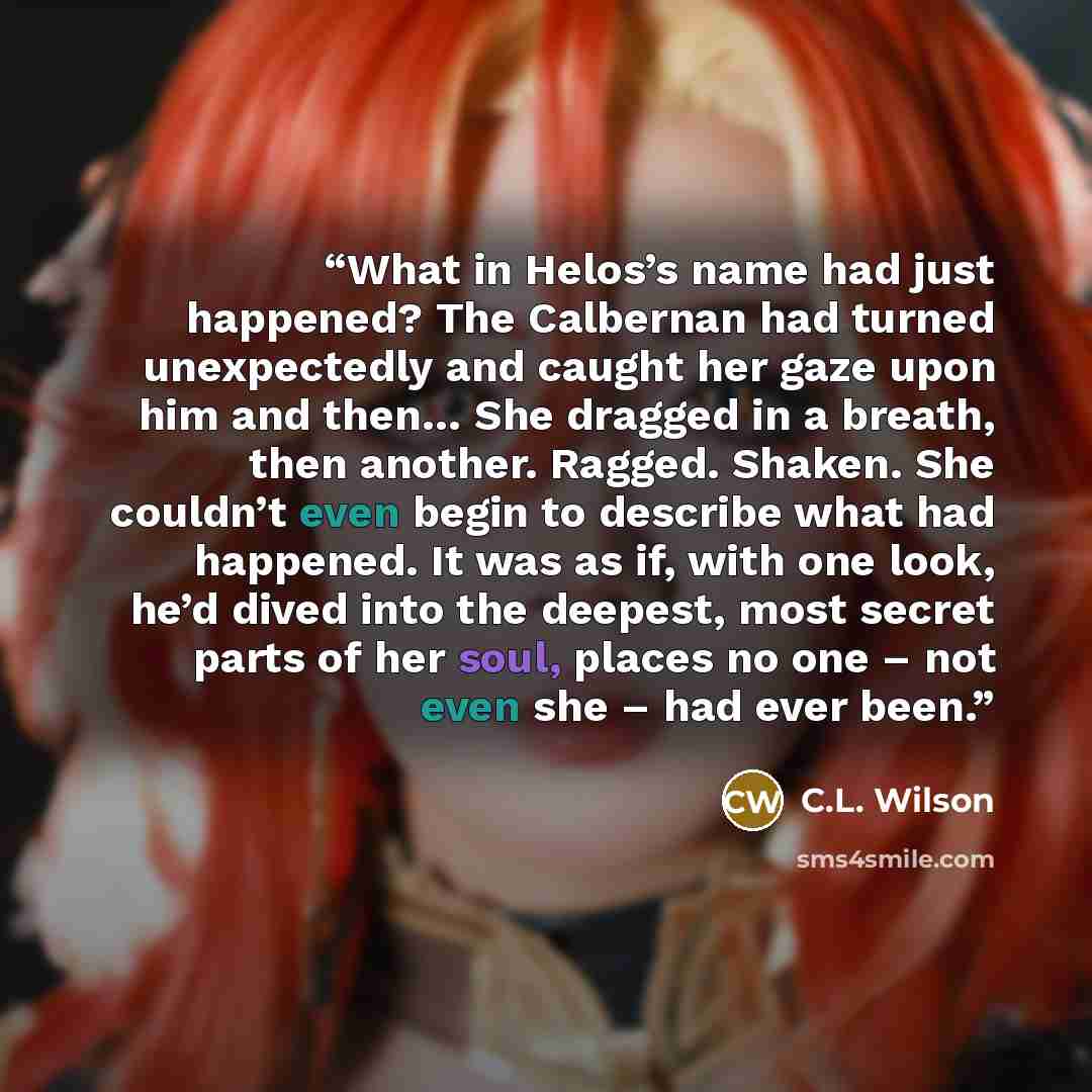 “What in Helos’s name had just happened? The Calbernan had turned unexpectedly and caught her gaze upon him and then… She dragged in a breath, then another. Ragged. Shaken. She couldn’t even begin to describe what had happened. It was as if, with one look, he’d dived into the deepest, most secret…” quote by C.L. Wilson