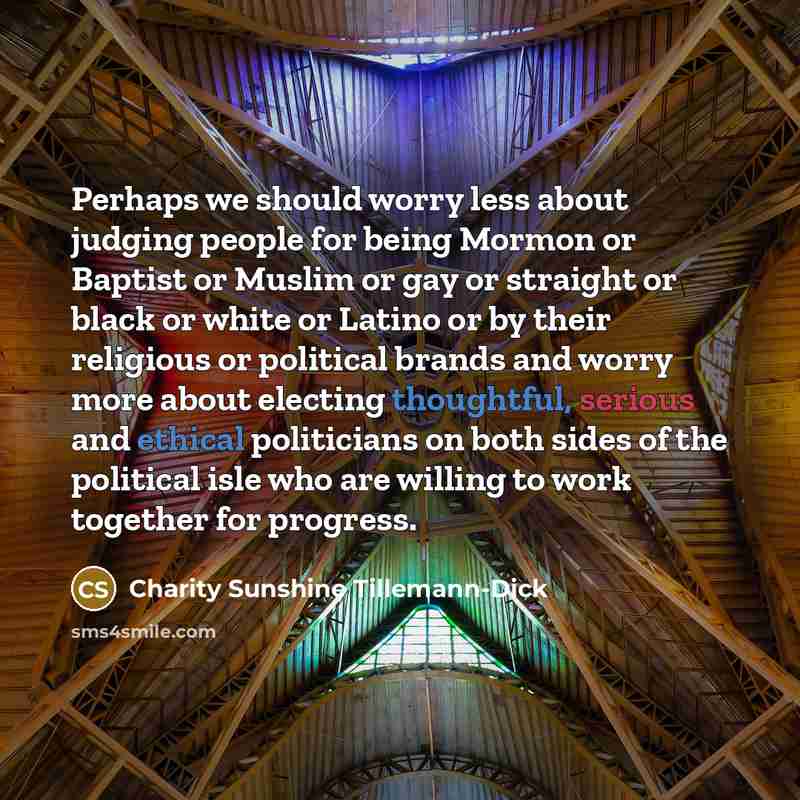 “Perhaps we should worry less about judging people for being Mormon or Baptist or Muslim or gay or straight or black or white or Latino or by their religious or political brands and worry more about electing thoughtful, serious and ethical politicians on both sides of the political isle who are…” quote by Charity Sunshine Tillemann-Dick