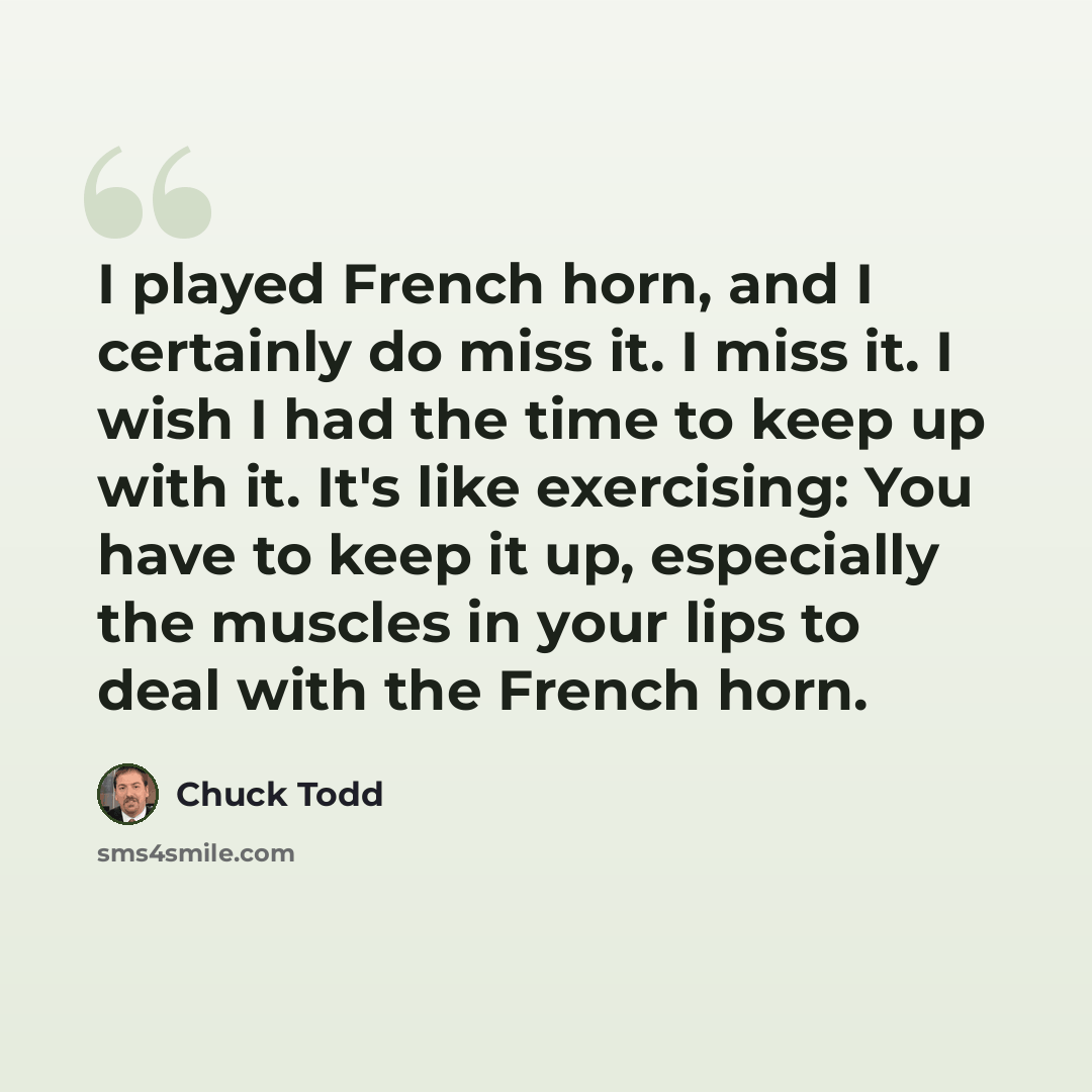 “I played French horn, and I certainly do miss it. I miss it. I wish I had the time to keep up with it. It's like exercising: You have to keep it up, especially the muscles in your lips to deal with the French horn.” quote by Chuck Todd