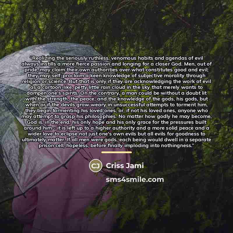 “Realizing the seriously ruthless, venomous habits and agendas of evil always instills a more fierce passion and longing for a closer God. Men, out of pride, may claim their own authorities over what constitutes good and evil; they may self-proclaim a keen knowledge of subjective morality through…” quote by Criss Jami