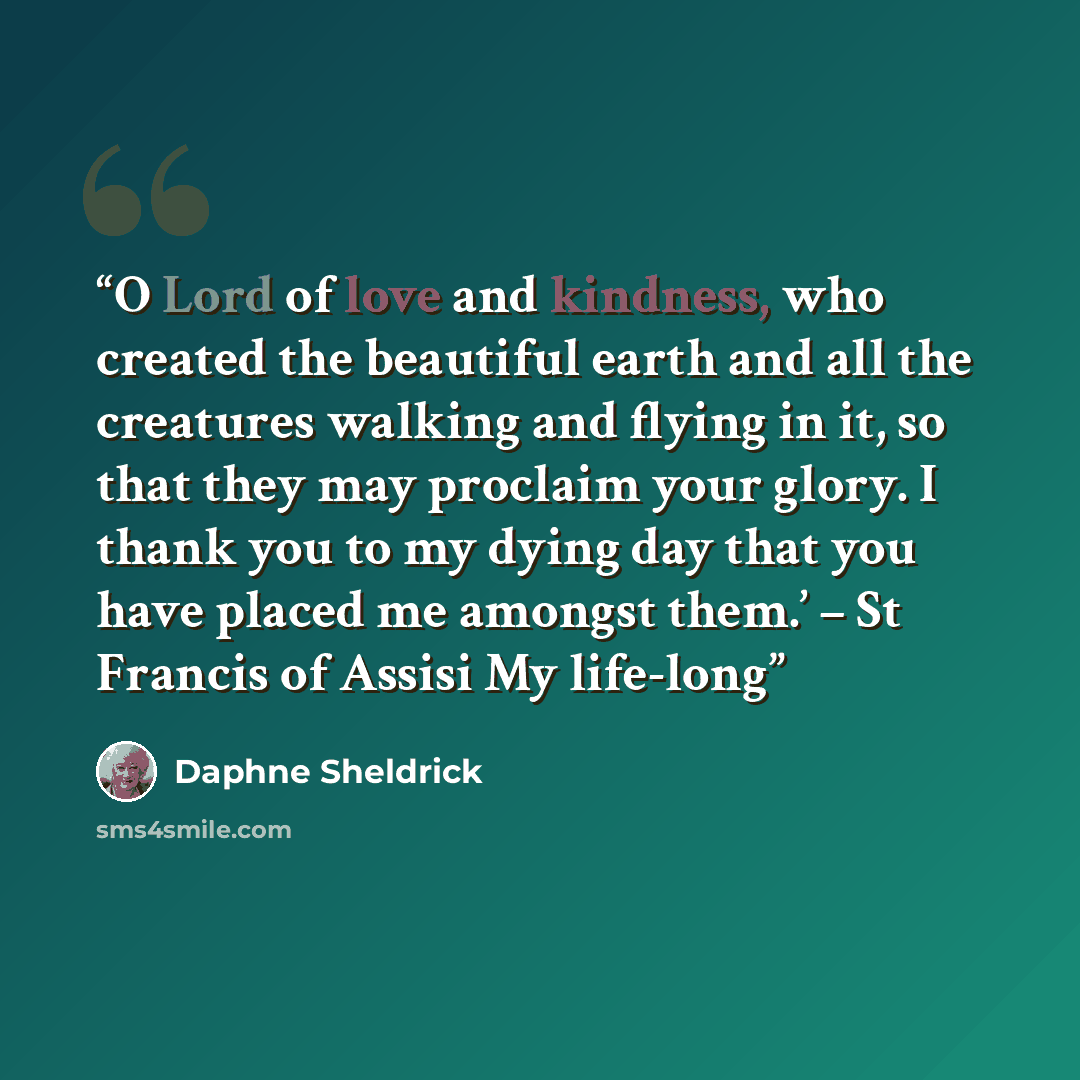“O Lord of love and kindness, who created the beautiful earth and all the creatures walking and flying in it, so that they may proclaim your glory. I thank you to my dying day that you have placed me amongst them.’ – St Francis of Assisi My life-long” quote by Daphne Sheldrick