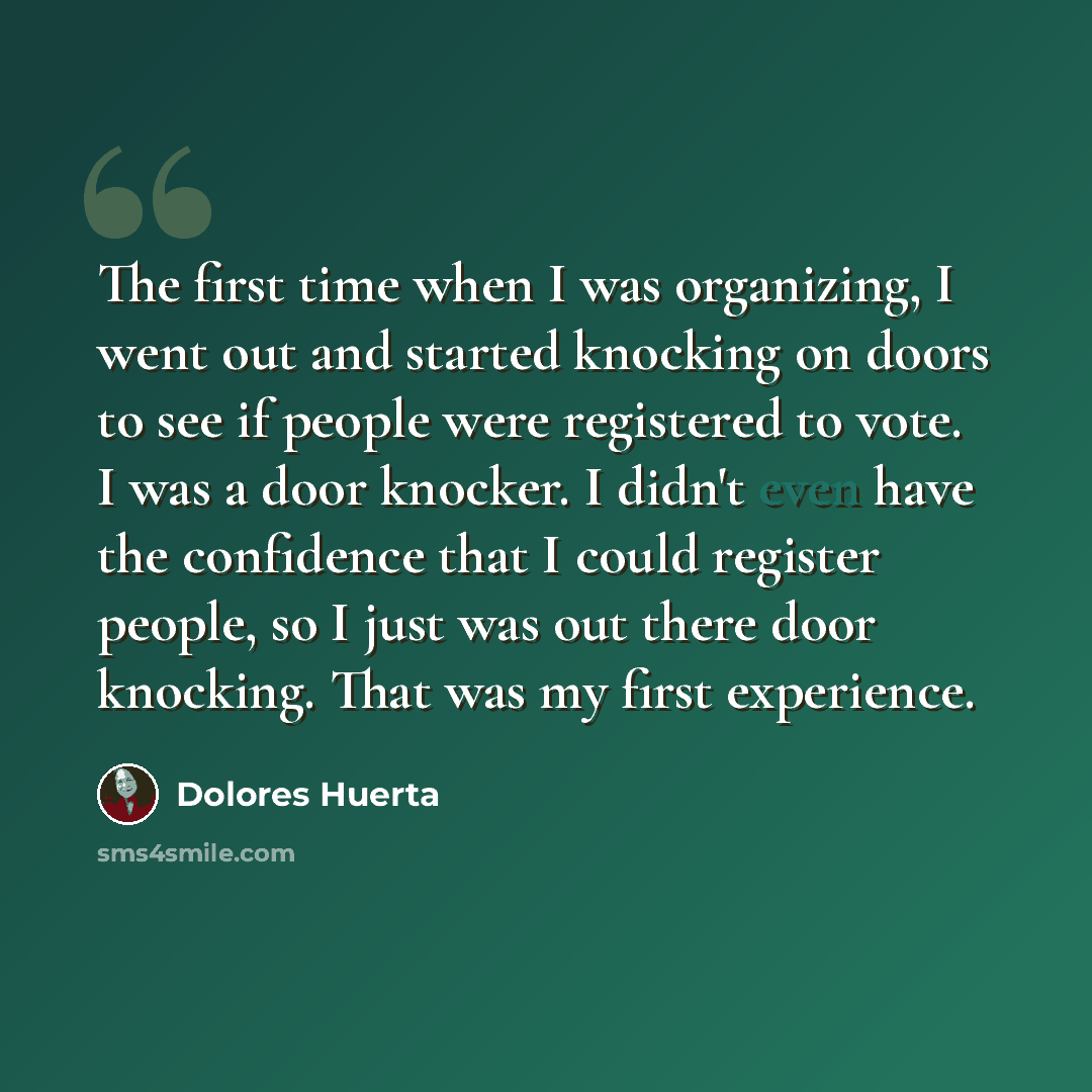 “The first time when I was organizing, I went out and started knocking on doors to see if people were registered to vote. I was a door knocker. I didn't even have the confidence that I could register people, so I just was out there door knocking. That was my first experience.” quote by Dolores Huerta