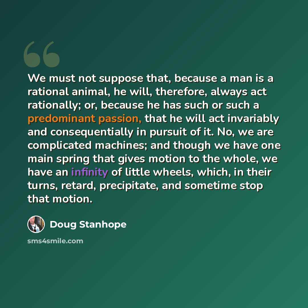 “We must not suppose that, because a man is a rational animal, he will, therefore, always act rationally; or, because he has such or such a predominant passion, that he will act invariably and consequentially in pursuit of it. No, we are complicated machines; and though we have one main spring that…” quote by Doug Stanhope