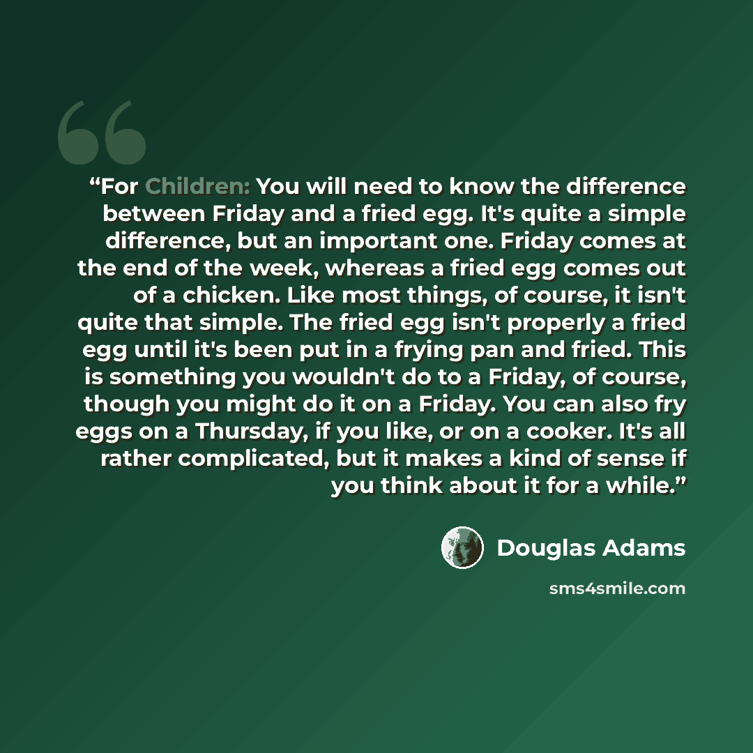 “For Children: You will need to know the difference between Friday and a fried egg. It's quite a simple difference, but an important one. Friday comes at the end of the week, whereas a fried egg comes out of a chicken. Like most things, of course, it isn't quite that simple. The fried egg isn't…” quote by Douglas Adams