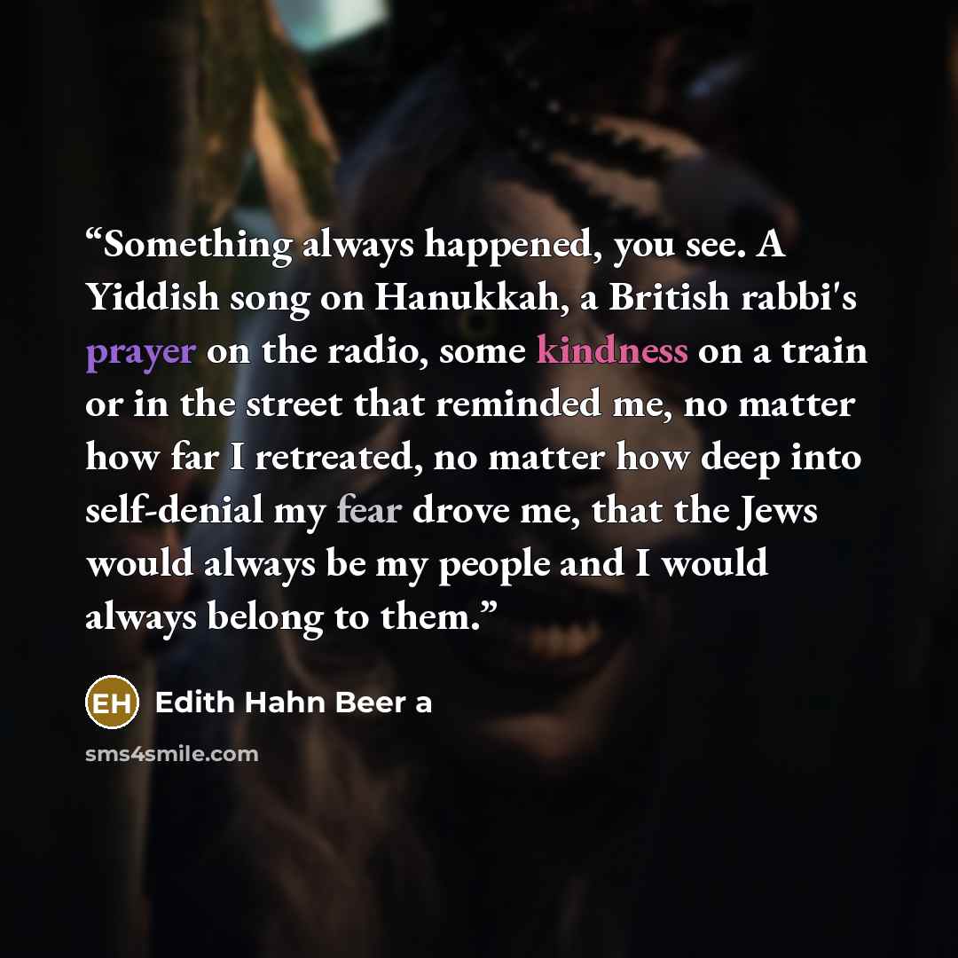 “Something always happened, you see. A Yiddish song on Hanukkah, a British rabbi's prayer on the radio, some kindness on a train or in the street that reminded me, no matter how far I retreated, no matter how deep into self-denial my fear drove me, that the Jews would always be my people and I…” quote by Edith Hahn Beer a