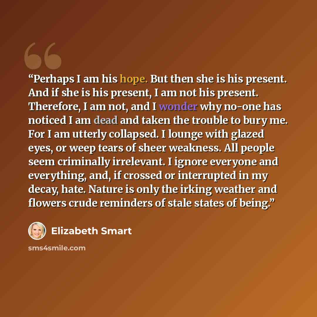 “Perhaps I am his hope. But then she is his present. And if she is his present, I am not his present. Therefore, I am not, and I wonder why no-one has noticed I am dead and taken the trouble to bury me. For I am utterly collapsed. I lounge with glazed eyes, or weep tears of sheer weakness. All…” quote by Elizabeth Smart