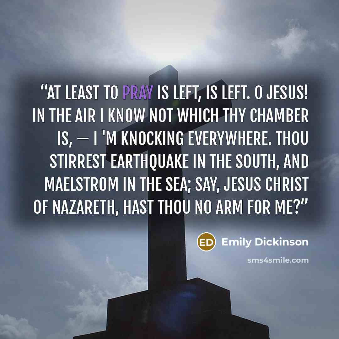“At least to pray is left, is left. O Jesus! in the air I know not which thy chamber is, — I 'm knocking everywhere. Thou stirrest earthquake in the South, And maelstrom in the sea; Say, Jesus Christ of Nazareth, Hast thou no arm for me?” quote by Emily Dickinson