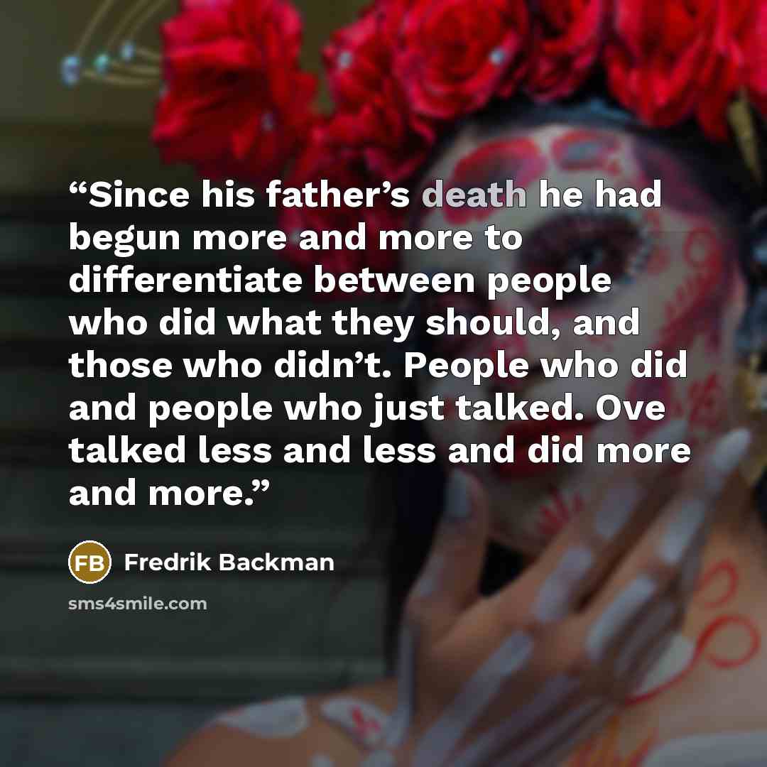 “Since his father’s death he had begun more and more to differentiate between people who did what they should, and those who didn’t. People who did and people who just talked. Ove talked less and less and did more and more.” quote by Fredrik Backman