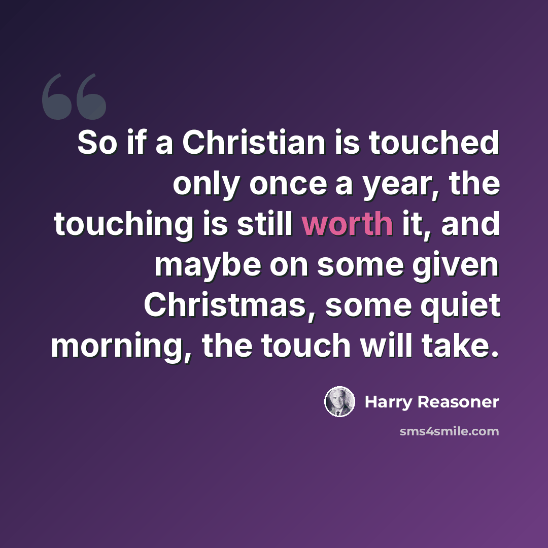 “So if a Christian is touched only once a year, the touching is still worth it, and maybe on some given Christmas, some quiet morning, the touch will take.” quote by Harry Reasoner