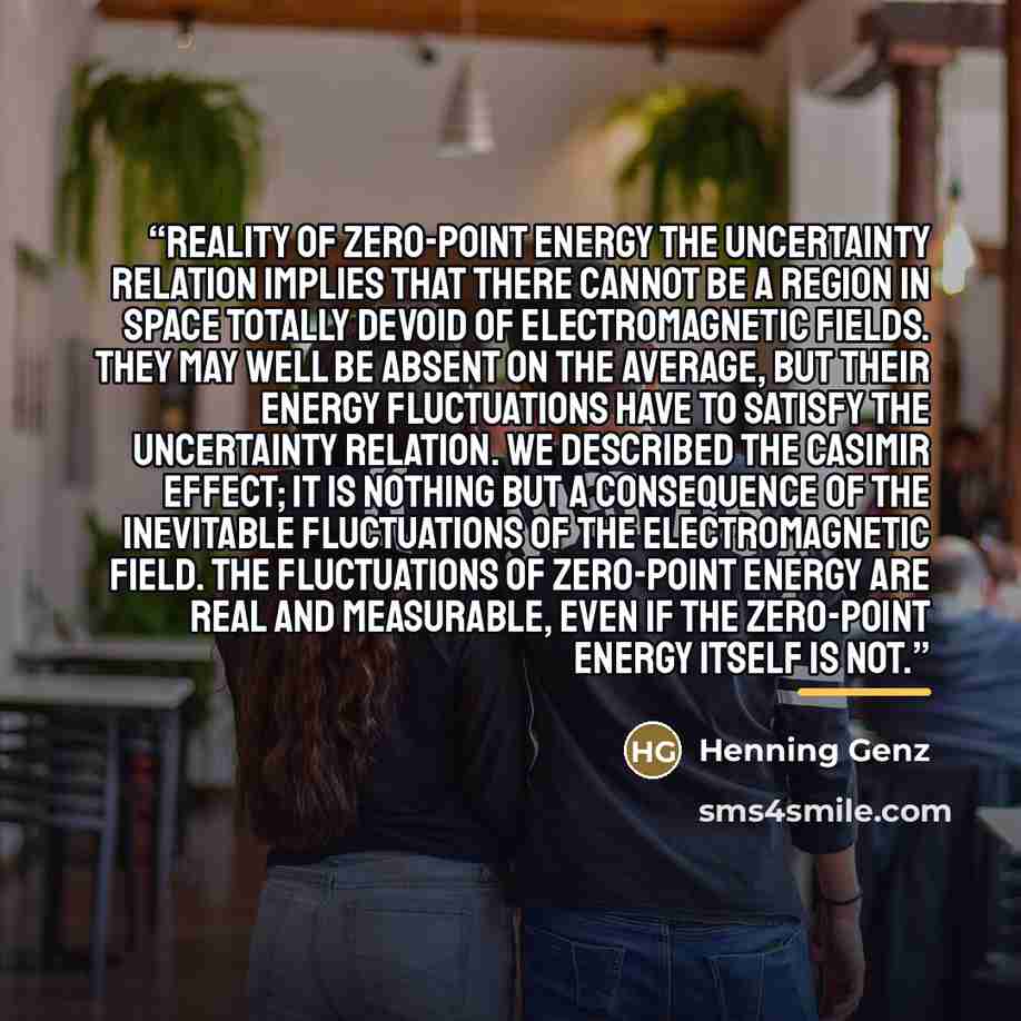 “REALITY OF ZERO-POINT ENERGY The uncertainty relation implies that there cannot be a region in space totally devoid of electromagnetic fields. They may well be absent on the average, but their energy fluctuations have to satisfy the uncertainty relation. We described the Casimir effect; it is…” quote by Henning Genz