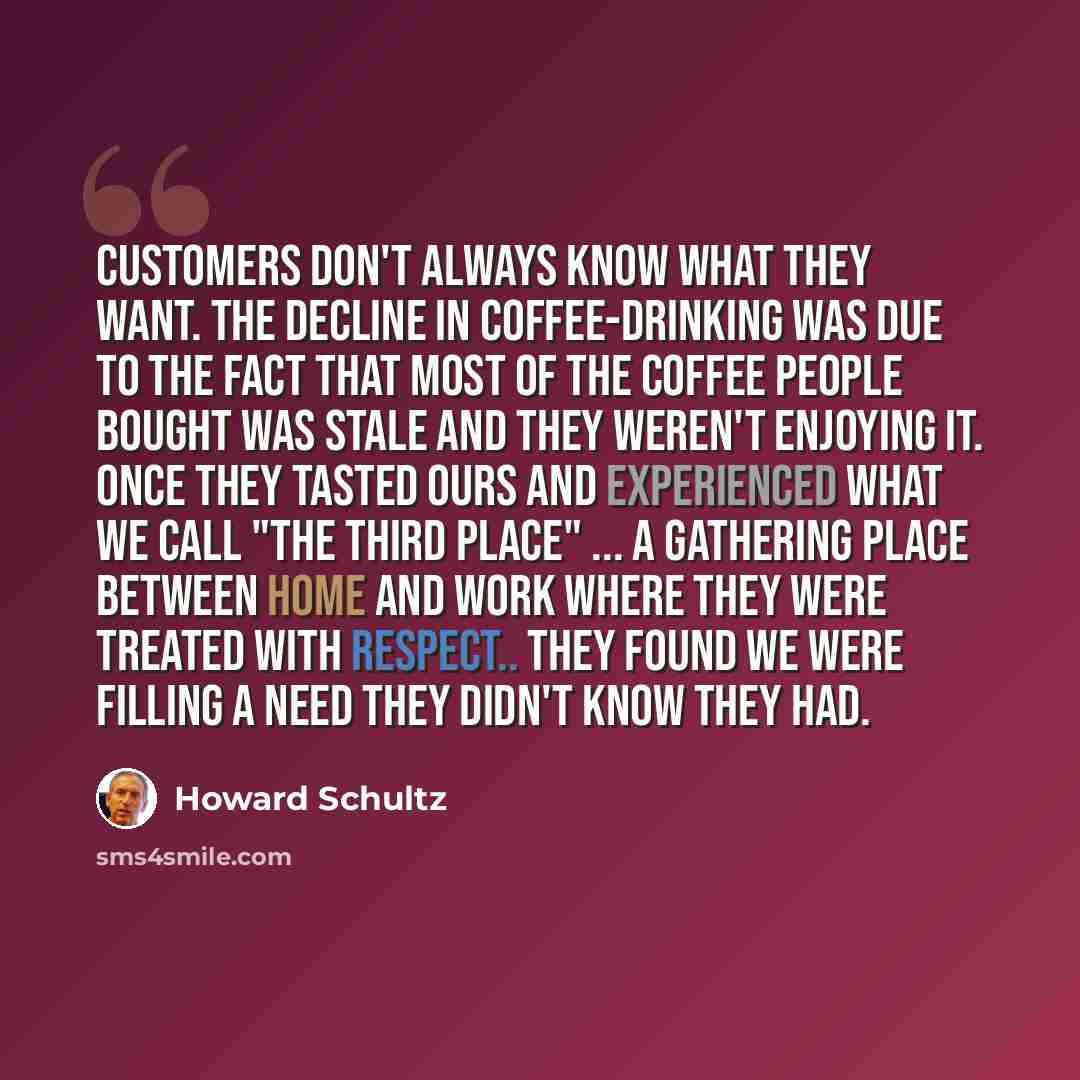 “Customers don't always know what they want. The decline in coffee-drinking was due to the fact that most of the coffee people bought was stale and they weren't enjoying it. Once they tasted ours and experienced what we call "the third place" ... a gathering place between home and work where they…” quote by Howard Schultz
