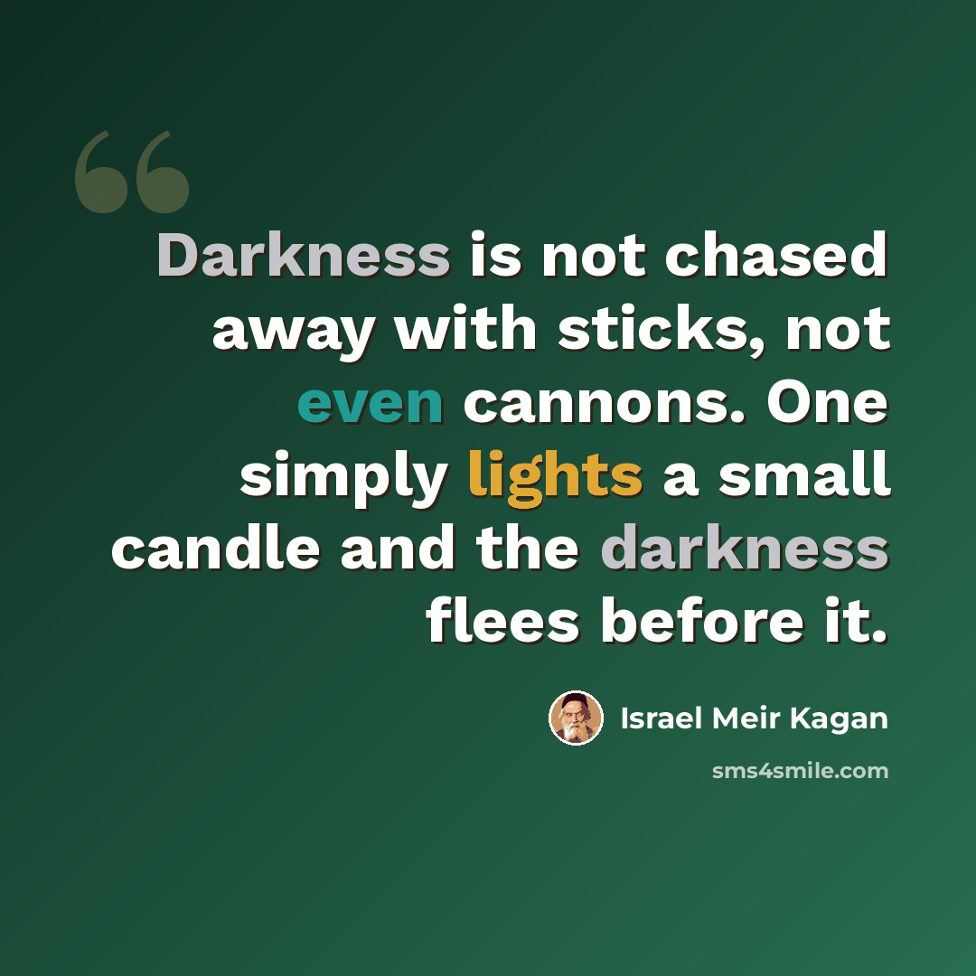 “Darkness is not chased away with sticks, not even cannons. One simply lights a small candle and the darkness flees before it.” quote by Israel Meir Kagan