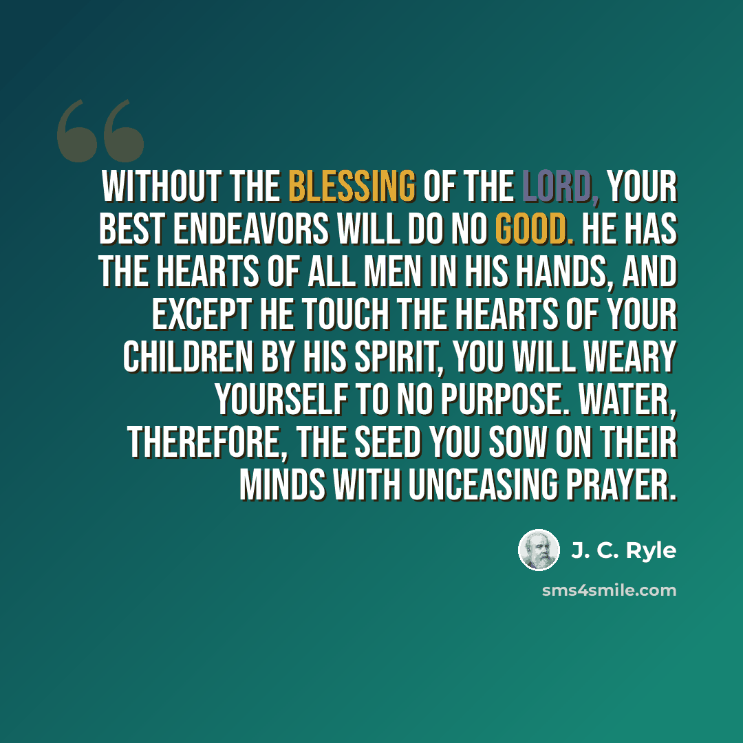 “Without the blessing of the Lord, your best endeavors will do no good. He has the hearts of all men in His hands, and except He touch the hearts of your children by His Spirit, you will weary yourself to no purpose. Water, therefore, the seed you sow on their minds with unceasing prayer.” quote by J. C. Ryle