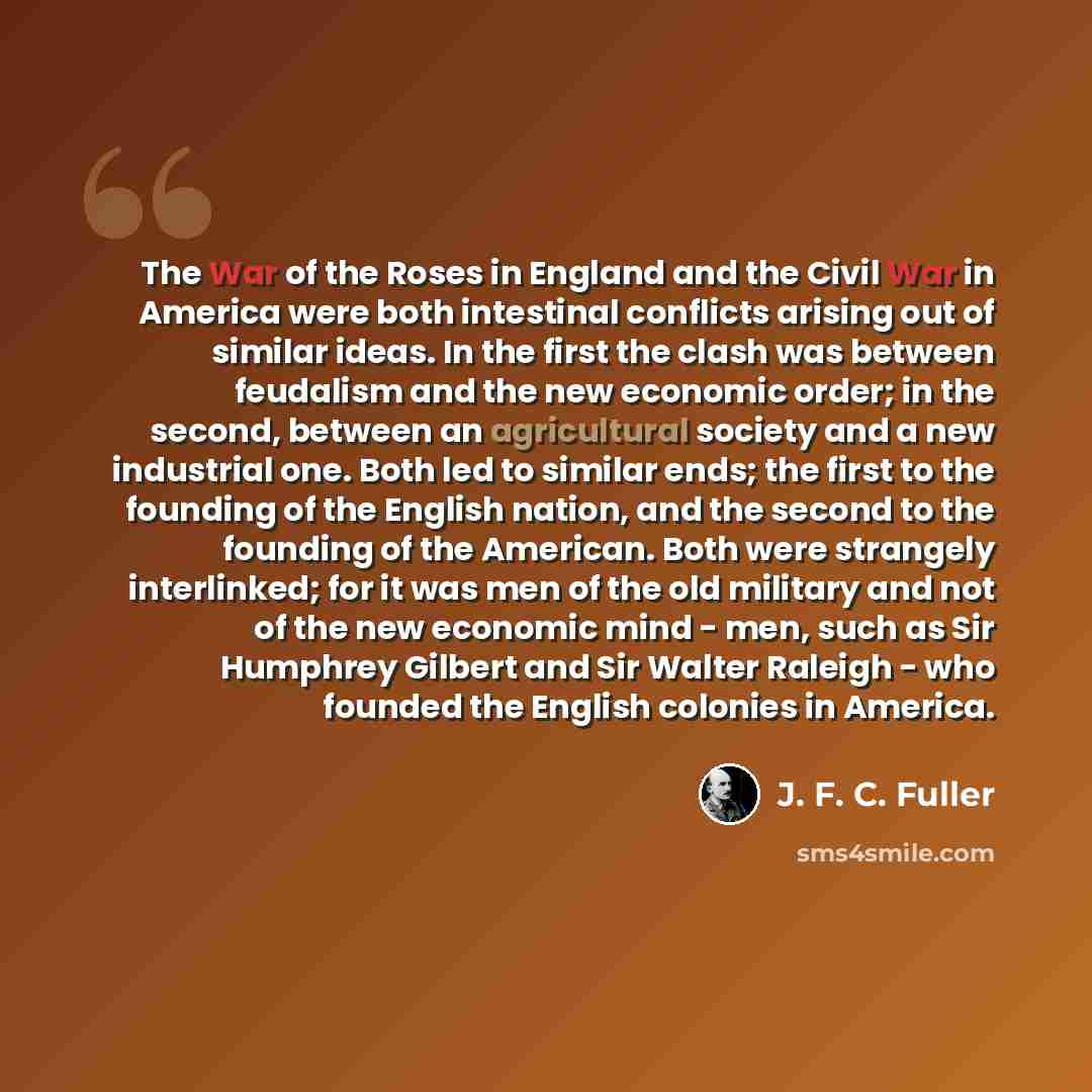 “The War of the Roses in England and the Civil War in America were both intestinal conflicts arising out of similar ideas. In the first the clash was between feudalism and the new economic order; in the second, between an agricultural society and a new industrial one. Both led to similar ends; the…” quote by J. F. C. Fuller