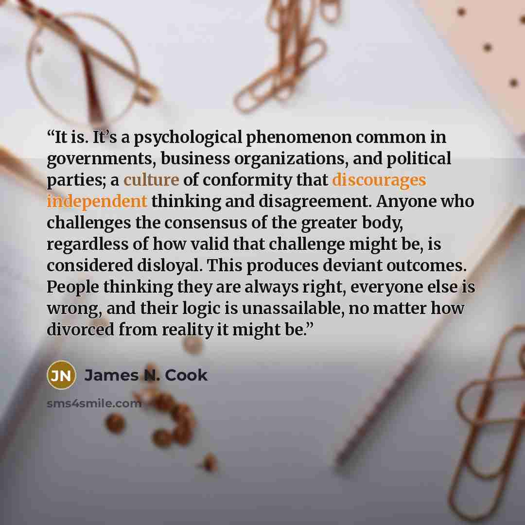 “It is. It’s a psychological phenomenon common in governments, business organizations, and political parties; a culture of conformity that discourages independent thinking and disagreement. Anyone who challenges the consensus of the greater body, regardless of how valid that challenge might be, is…” quote by James N. Cook