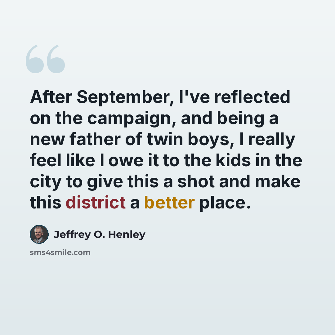 “After September, I've reflected on the campaign, and being a new father of twin boys, I really feel like I owe it to the kids in the city to give this a shot and make this district a better place.” quote by Jeffrey O. Henley