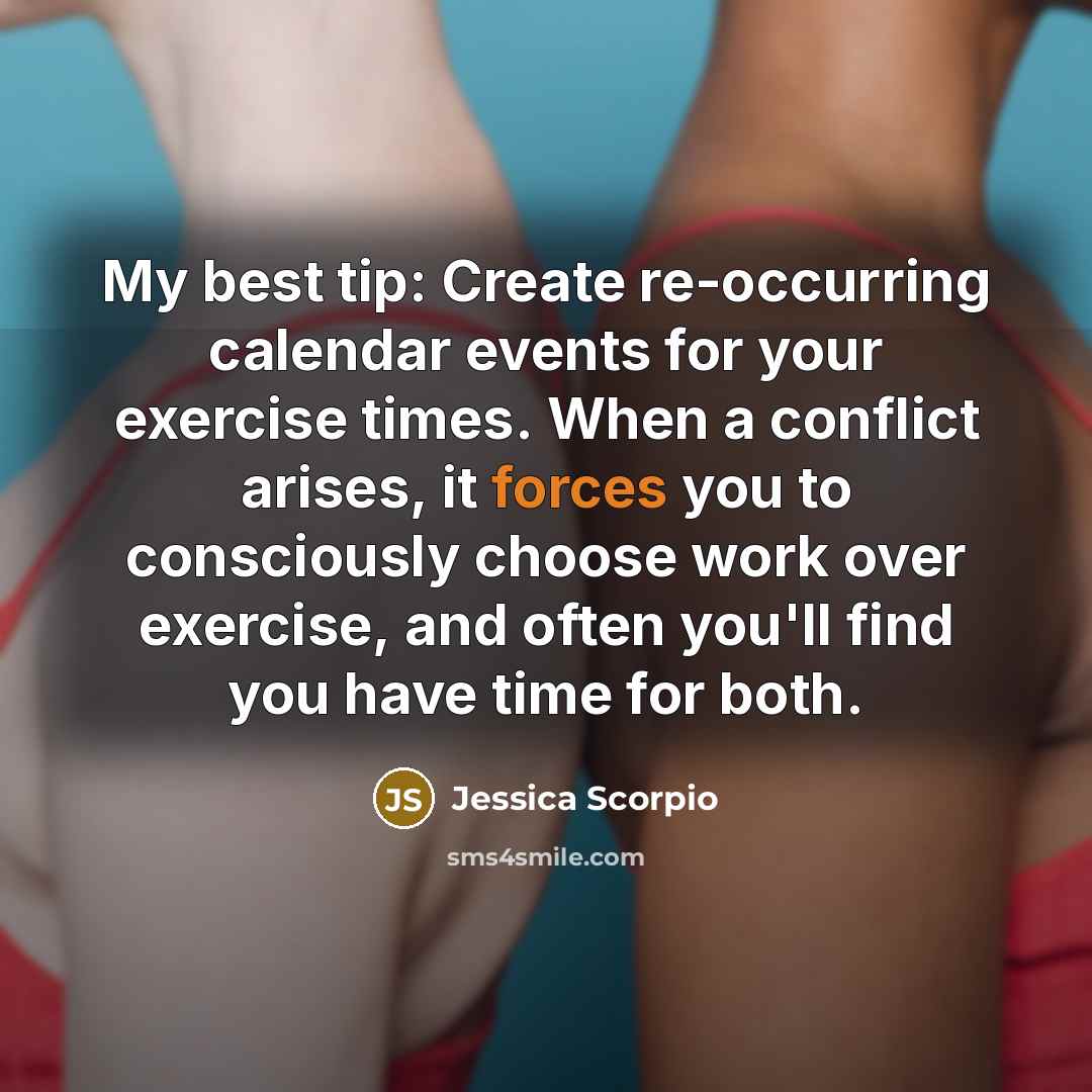 “My best tip: Create re-occurring calendar events for your exercise times. When a conflict arises, it forces you to consciously choose work over exercise, and often you'll find you have time for both.” quote by Jessica Scorpio