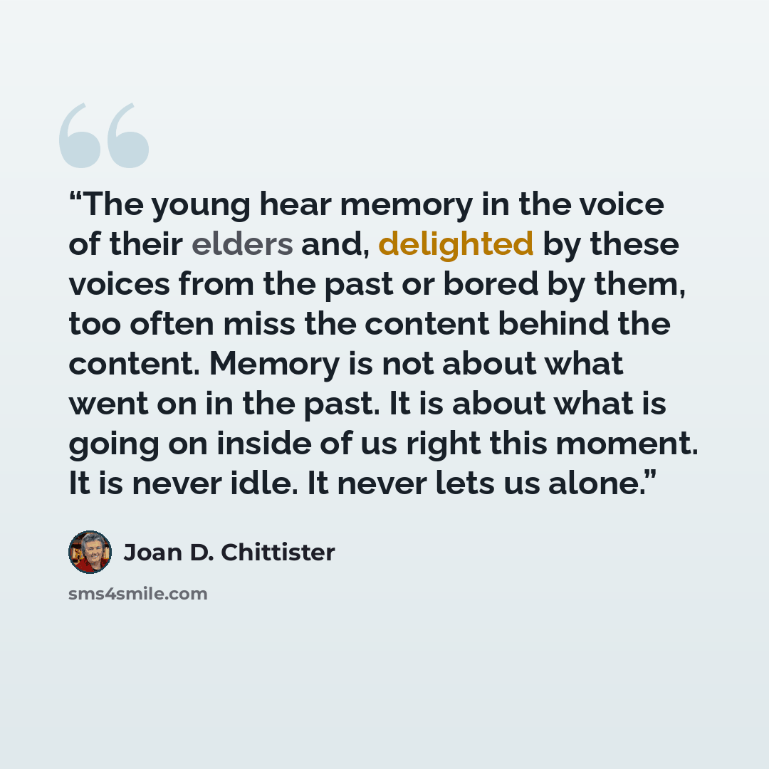 “The young hear memory in the voice of their elders and, delighted by these voices from the past or bored by them, too often miss the content behind the content. Memory is not about what went on in the past. It is about what is going on inside of us right this moment. It is never idle. It never…” quote by Joan D. Chittister