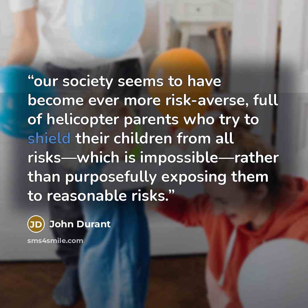“our society seems to have become ever more risk-averse, full of helicopter parents who try to shield their children from all risks—which is impossible—rather than purposefully exposing them to reasonable risks.” quote by John Durant