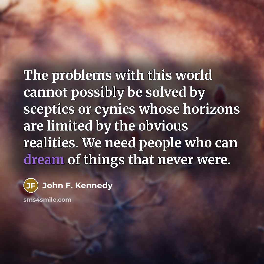 “The problems with this world cannot possibly be solved by sceptics or cynics whose horizons are limited by the obvious realities. We need people who can dream of things that never were.” quote by John F. Kennedy