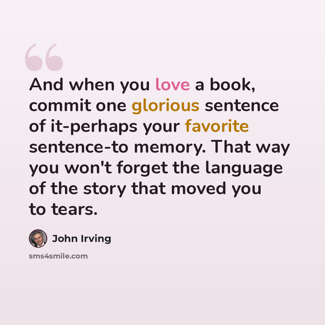 “And when you love a book, commit one glorious sentence of it-perhaps your favorite sentence-to memory. That way you won't forget the language of the story that moved you to tears.” quote by John Irving