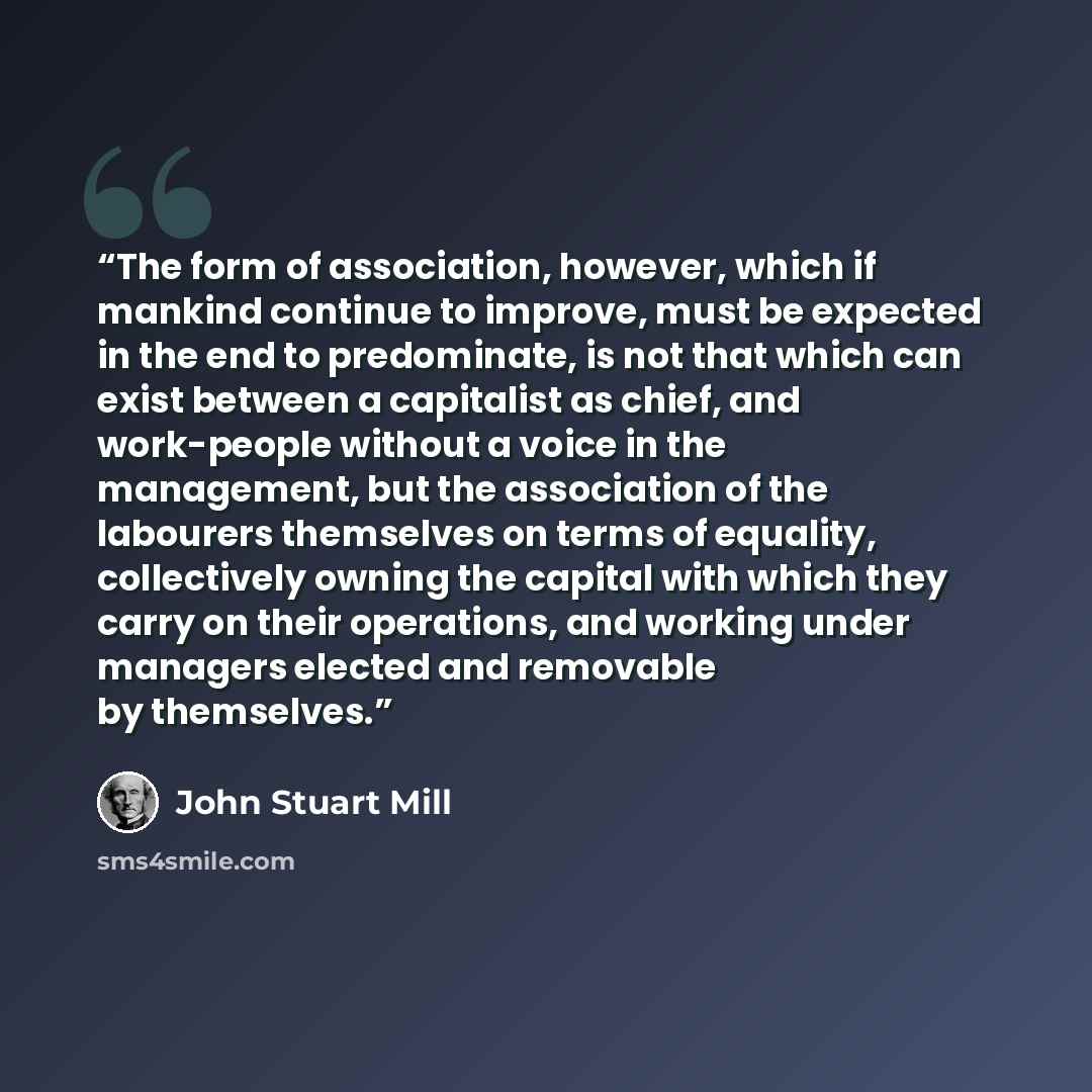 “The form of association, however, which if mankind continue to improve, must be expected in the end to predominate, is not that which can exist between a capitalist as chief, and work-people without a voice in the management, but the association of the labourers themselves on terms of equality…” quote by John Stuart Mill