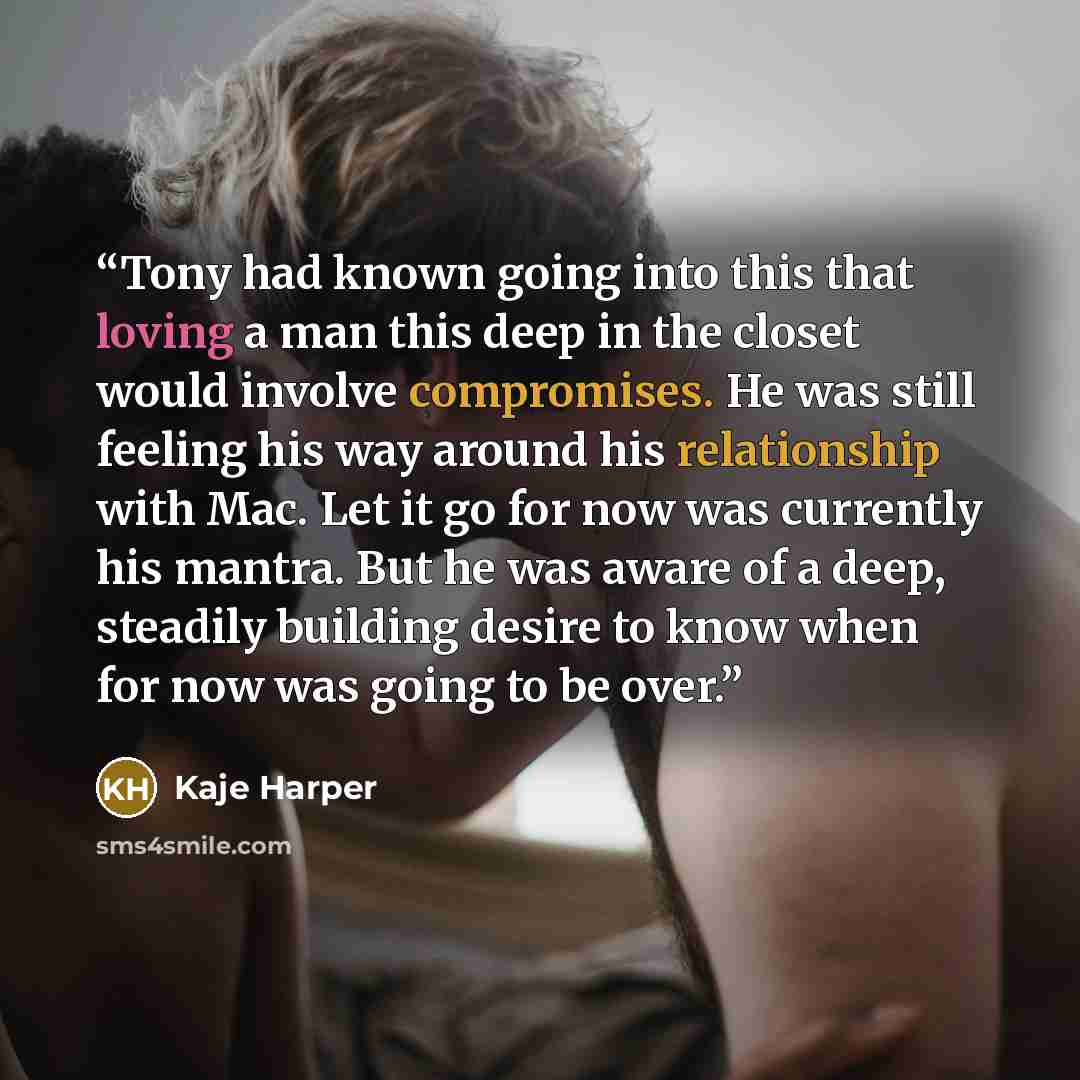 “Tony had known going into this that loving a man this deep in the closet would involve compromises. He was still feeling his way around his relationship with Mac. Let it go for now was currently his mantra. But he was aware of a deep, steadily building desire to know when for now was going to be…” quote by Kaje Harper