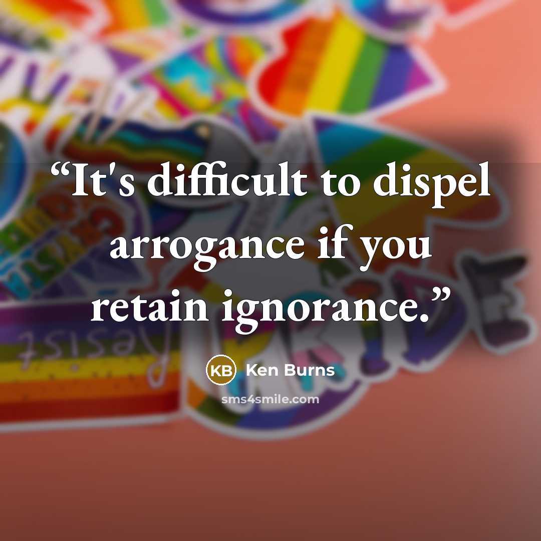 “It's difficult to dispel arrogance if you retain ignorance.” quote by Ken Burns