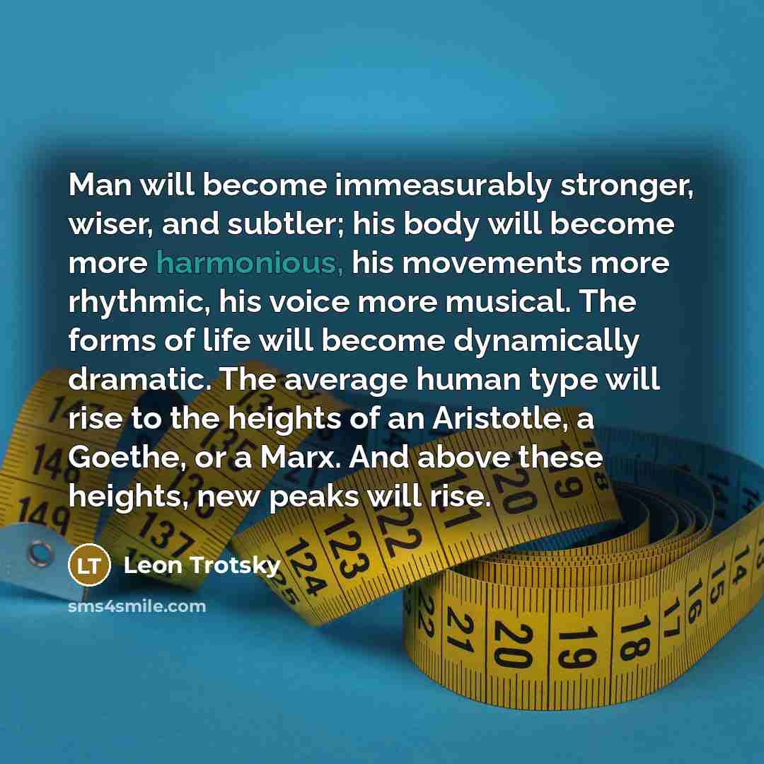 “Man will become immeasurably stronger, wiser, and subtler; his body will become more harmonious, his movements more rhythmic, his voice more musical. The forms of life will become dynamically dramatic. The average human type will rise to the heights of an Aristotle, a Goethe, or a Marx. And above…” quote by Leon Trotsky