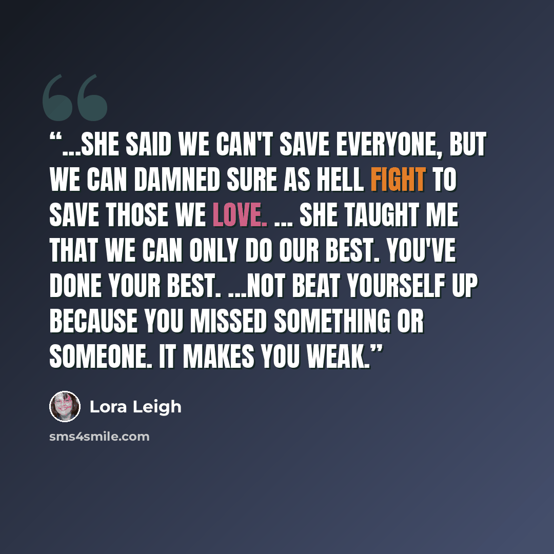 “...She said we can't save everyone, but we can damned sure as hell fight to save those we love. ... She taught me that we can only do our best. You've done your best. ...not beat yourself up because you missed something or someone. It makes you weak.” quote by Lora Leigh