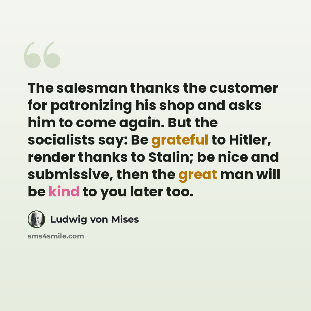 “The salesman thanks the customer for patronizing his shop and asks him to come again. But the socialists say: Be grateful to Hitler, render thanks to Stalin; be nice and submissive, then the great man will be kind to you later too.” quote by Ludwig von Mises