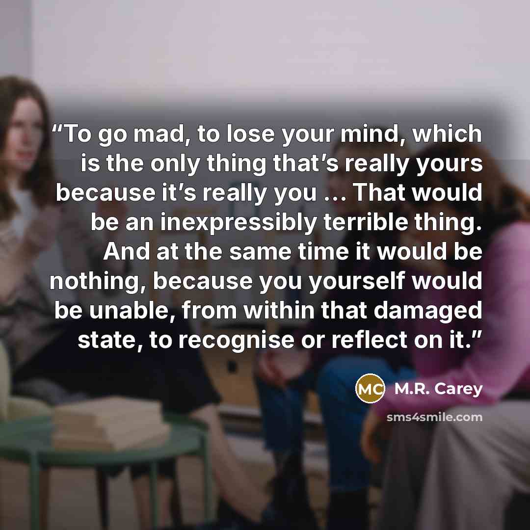 “To go mad, to lose your mind, which is the only thing that’s really yours because it’s really you … That would be an inexpressibly terrible thing. And at the same time it would be nothing, because you yourself would be unable, from within that damaged state, to recognise or reflect on it.” quote by M.R. Carey