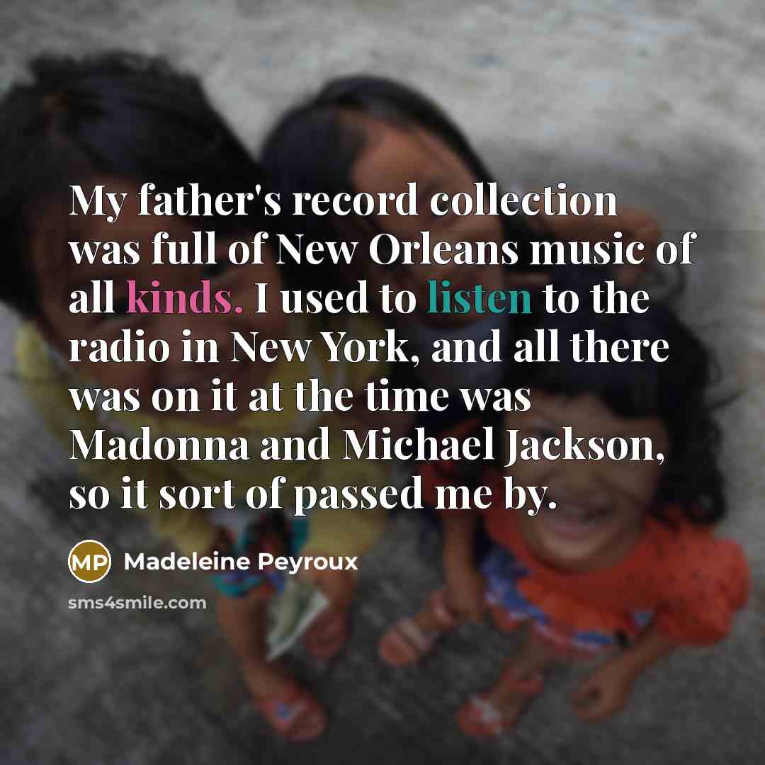 “My father's record collection was full of New Orleans music of all kinds. I used to listen to the radio in New York, and all there was on it at the time was Madonna and Michael Jackson, so it sort of passed me by.” quote by Madeleine Peyroux