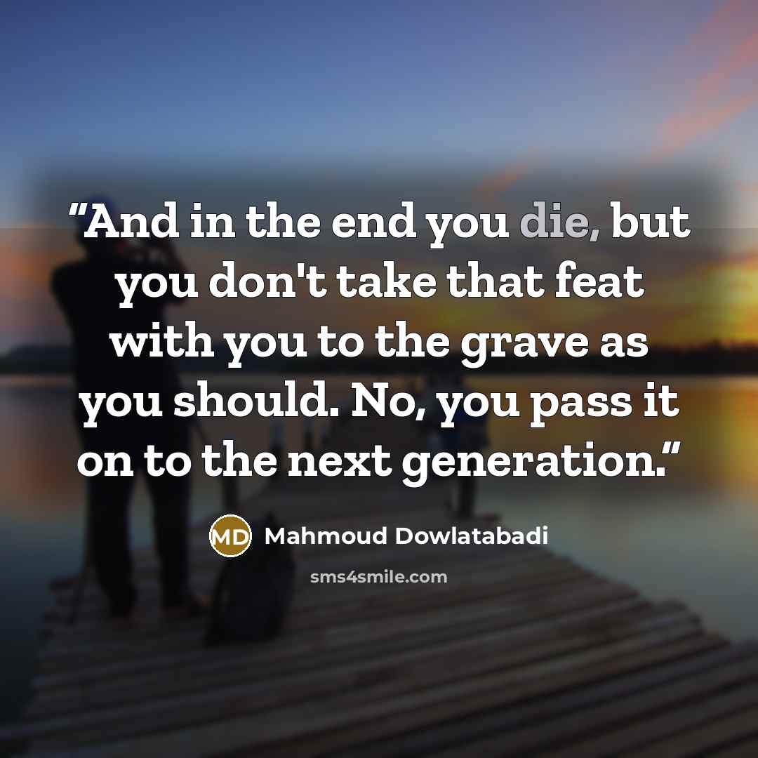 “And in the end you die, but you don't take that feat with you to the grave as you should. No, you pass it on to the next generation.” quote by Mahmoud Dowlatabadi