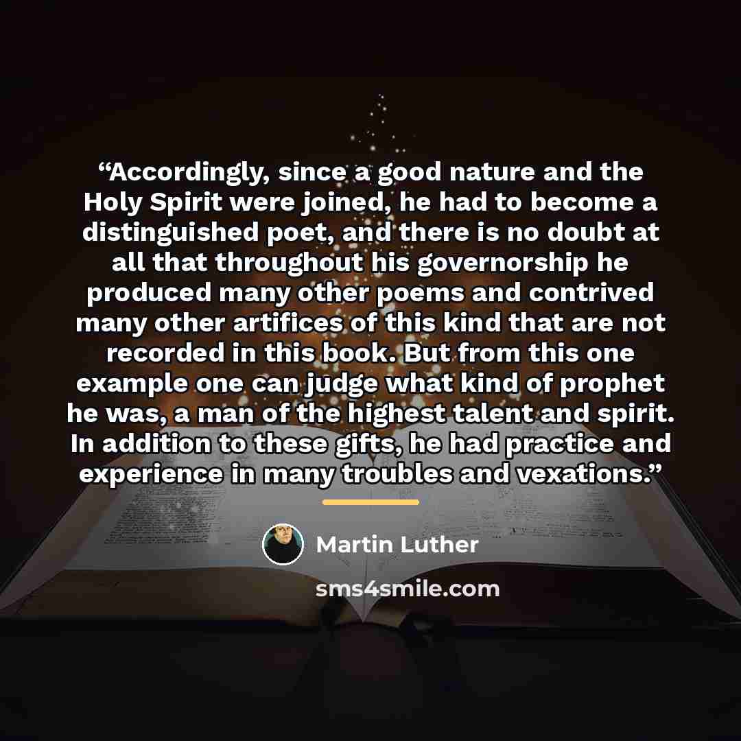 “Accordingly, since a good nature and the Holy Spirit were joined, he had to become a distinguished poet, and there is no doubt at all that throughout his governorship he produced many other poems and contrived many other artifices of this kind that are not recorded in this book. But from this one…” quote by Martin Luther