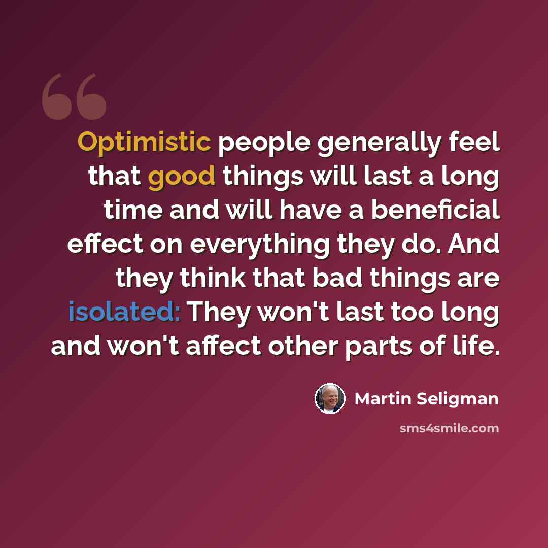 “Optimistic people generally feel that good things will last a long time and will have a beneficial effect on everything they do. And they think that bad things are isolated: They won't last too long and won't affect other parts of life.” quote by Martin Seligman